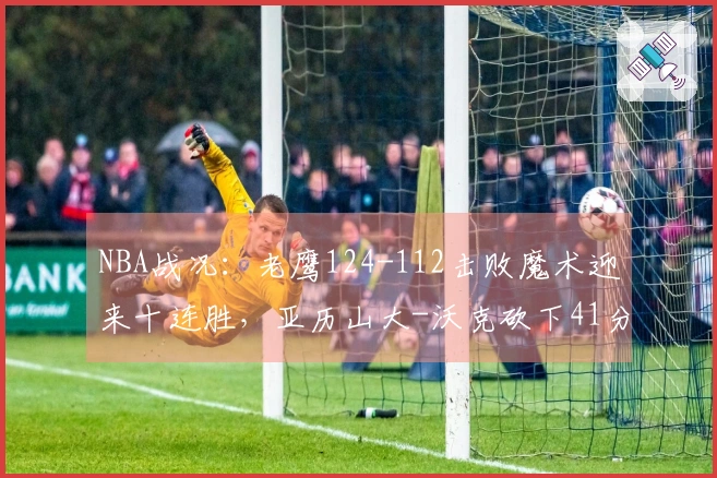 NBA战况：老鹰124-112击败魔术迎来十连胜，亚历山大-沃克砍下41分7助攻5篮板