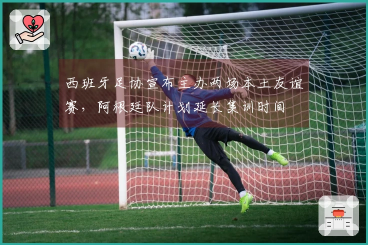 西班牙足协宣布主办两场本土友谊赛，阿根廷队计划延长集训时间