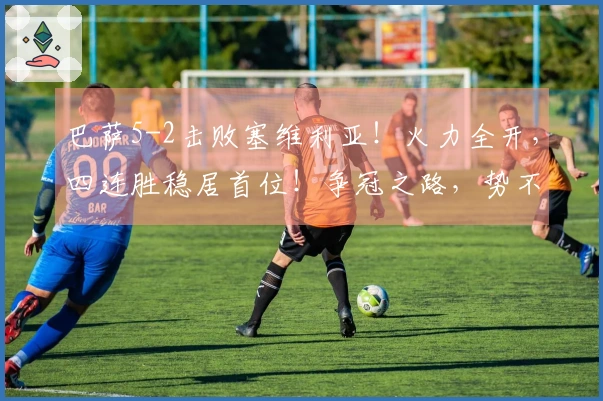 巴萨5-2击败塞维利亚！火力全开，四连胜稳居首位！争冠之路，势不可挡！