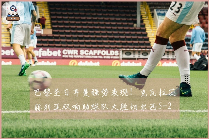 巴黎圣日耳曼强势表现！克瓦拉茨赫利亚双响助球队大胜切尔西5-2