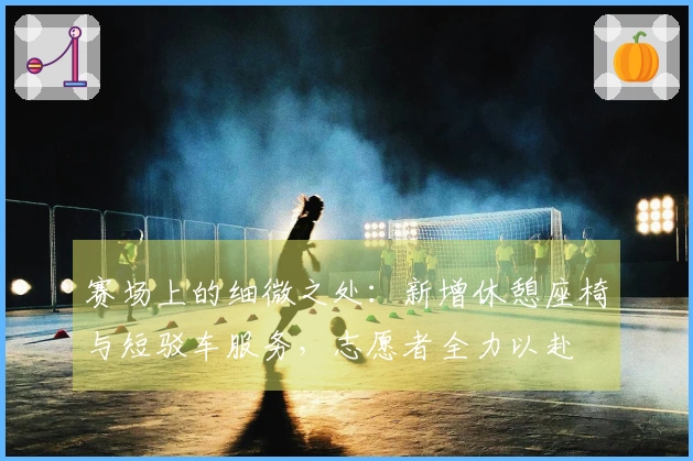 赛场上的细微之处：新增休憩座椅与短驳车服务，志愿者全力以赴