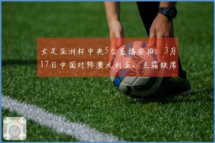 女足亚洲杯中央5台直播安排：3月17日中国对阵澳大利亚，王霜缺席