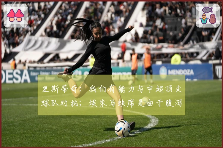 里斯蒂奇：我们有能力与中超顶尖球队对抗；埃朱马缺席是由于腹泻问题