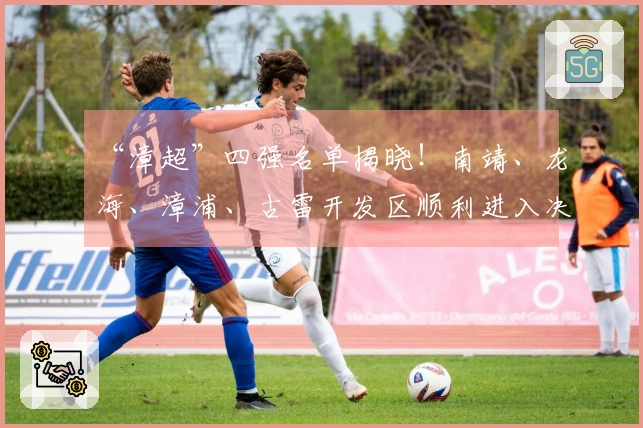 “漳超”四强名单揭晓！南靖、龙海、漳浦、古雷开发区顺利进入决赛圈