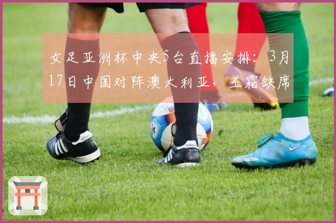 女足亚洲杯中央5台直播安排：3月17日中国对阵澳大利亚，王霜缺席