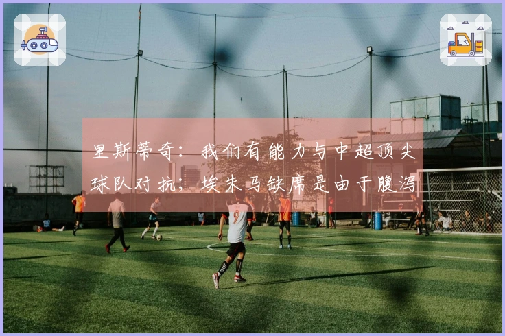 里斯蒂奇：我们有能力与中超顶尖球队对抗；埃朱马缺席是由于腹泻问题