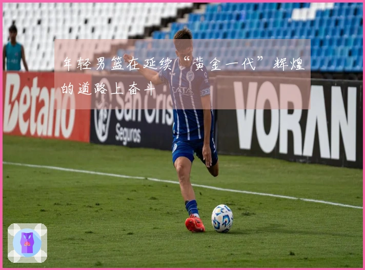 年轻男篮在延续“黄金一代”辉煌的道路上奋斗