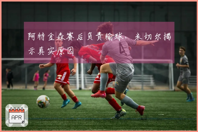 阿特金森赛后负责输球，米切尔揭示真实原因