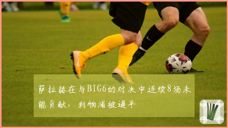 萨拉赫在与BIG6的对决中连续8场未能贡献，利物浦被逼平