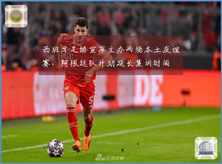 西班牙足协宣布主办两场本土友谊赛，阿根廷队计划延长集训时间