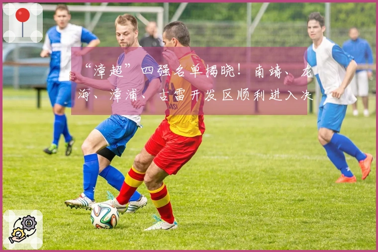 “漳超”四强名单揭晓！南靖、龙海、漳浦、古雷开发区顺利进入决赛圈